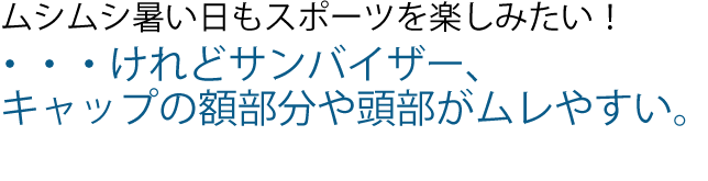 ムシムシ暑い日もテニスを楽しみたい!
・・・けれどサンバイザー、キャップの
額部分や頭部がムレやすい。