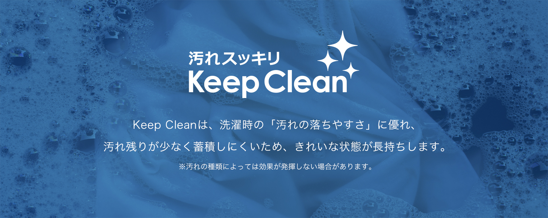 Keep Cleanは、洗濯時の「汚れの落ちやすさ」に優れ、
汚れ残りが少なく蓄積しにくいため、きれいな状態が長持ちします。※汚れの種類によっては効果が発揮しない場合があります。
